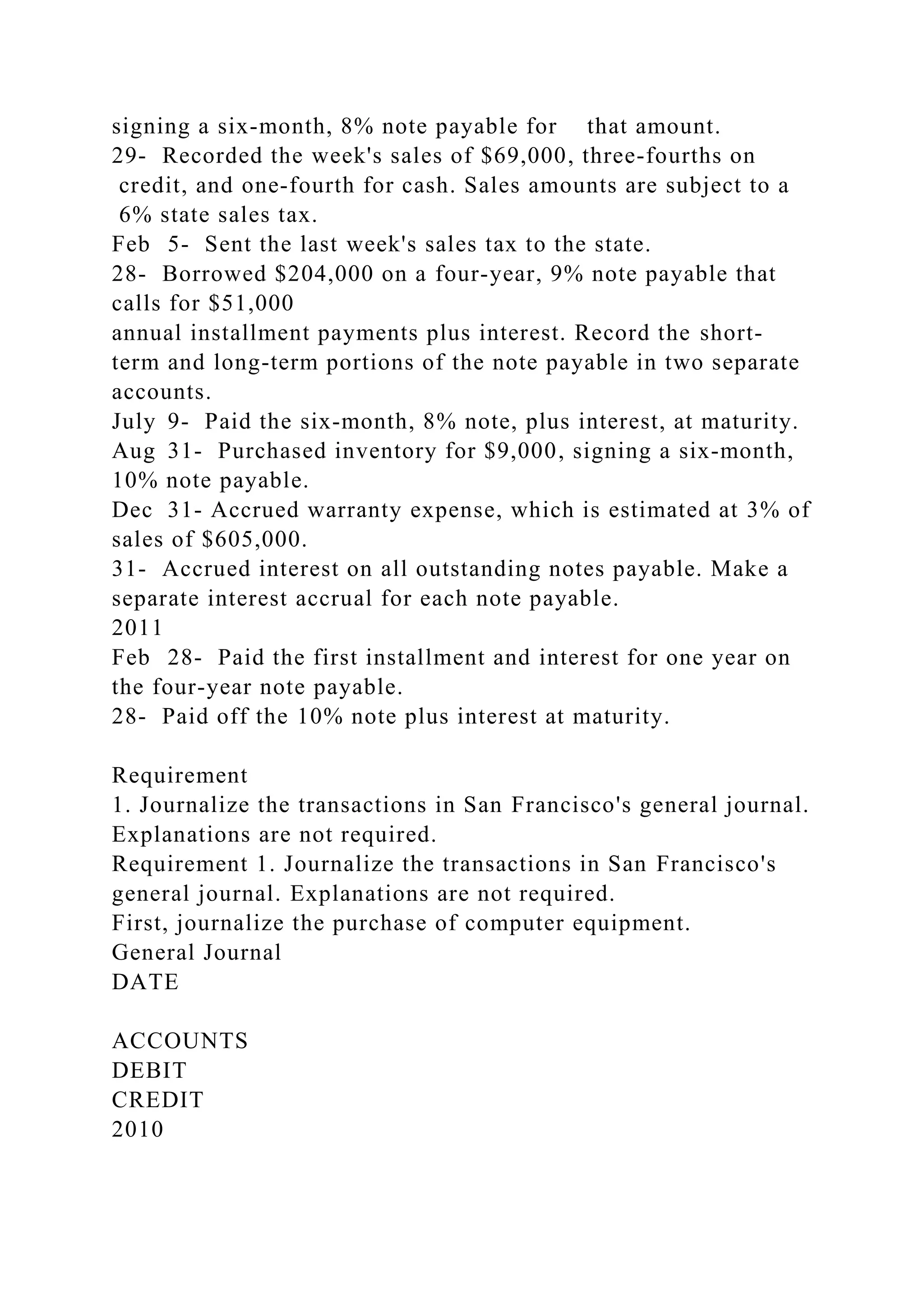 signing a six-month, 8% note payable for that amount.
29- Recorded the week's sales of $69,000, three-fourths on
credit, and one-fourth for cash. Sales amounts are subject to a
6% state sales tax.
Feb 5- Sent the last week's sales tax to the state.
28- Borrowed $204,000 on a four-year, 9% note payable that
calls for $51,000
annual installment payments plus interest. Record the short-
term and long-term portions of the note payable in two separate
accounts.
July 9- Paid the six-month, 8% note, plus interest, at maturity.
Aug 31- Purchased inventory for $9,000, signing a six-month,
10% note payable.
Dec 31- Accrued warranty expense, which is estimated at 3% of
sales of $605,000.
31- Accrued interest on all outstanding notes payable. Make a
separate interest accrual for each note payable.
2011
Feb 28- Paid the first installment and interest for one year on
the four-year note payable.
28- Paid off the 10% note plus interest at maturity.
Requirement
1. Journalize the transactions in San Francisco's general journal.
Explanations are not required.
Requirement 1. Journalize the transactions in San Francisco's
general journal. Explanations are not required.
First, journalize the purchase of computer equipment.
General Journal
DATE
ACCOUNTS
DEBIT
CREDIT
2010
 