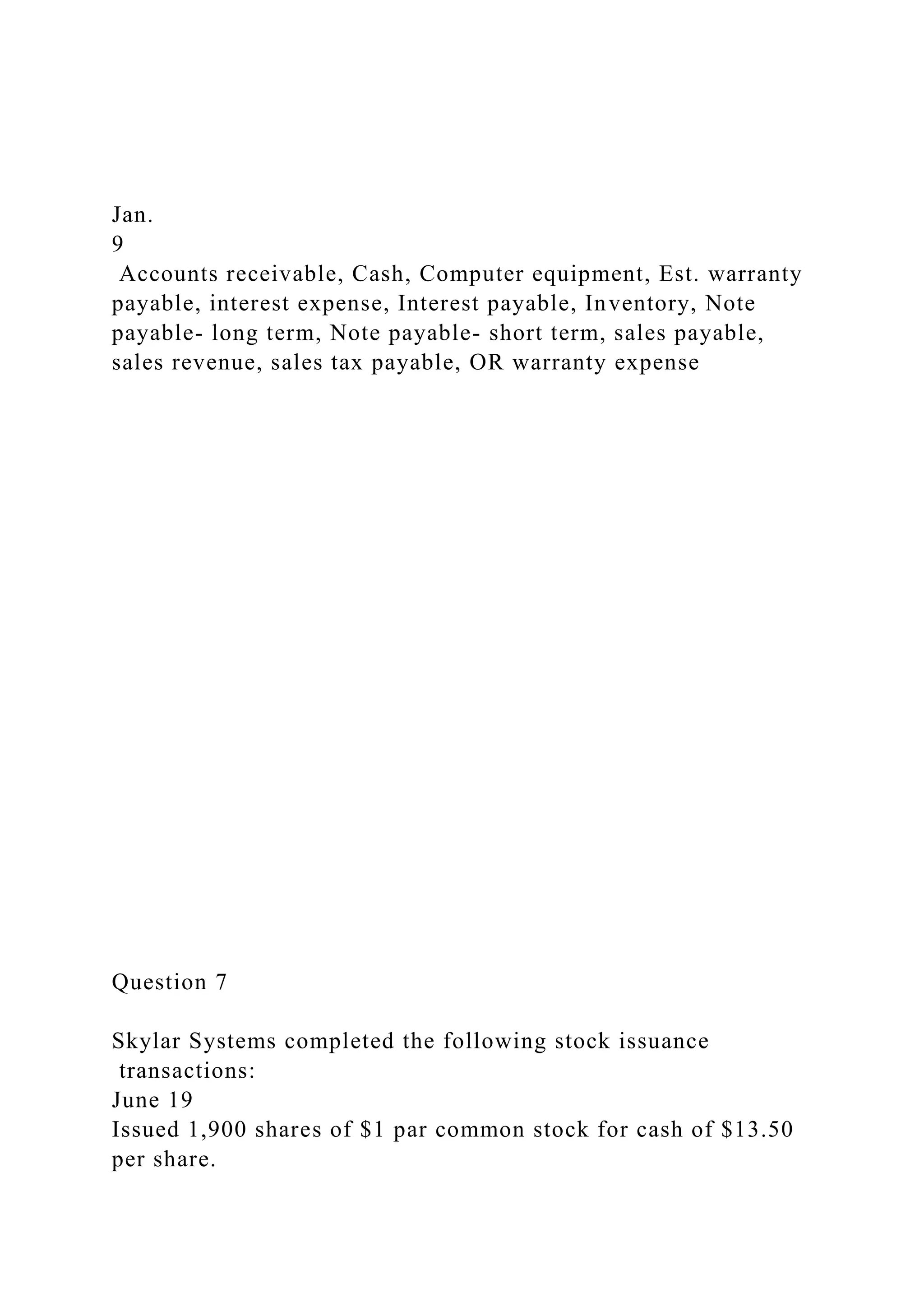 Jan.
9
Accounts receivable, Cash, Computer equipment, Est. warranty
payable, interest expense, Interest payable, Inventory, Note
payable- long term, Note payable- short term, sales payable,
sales revenue, sales tax payable, OR warranty expense
Question 7
Skylar Systems completed the following stock issuance
transactions:
June 19
Issued 1,900 shares of $1 par common stock for cash of $13.50
per share.
 