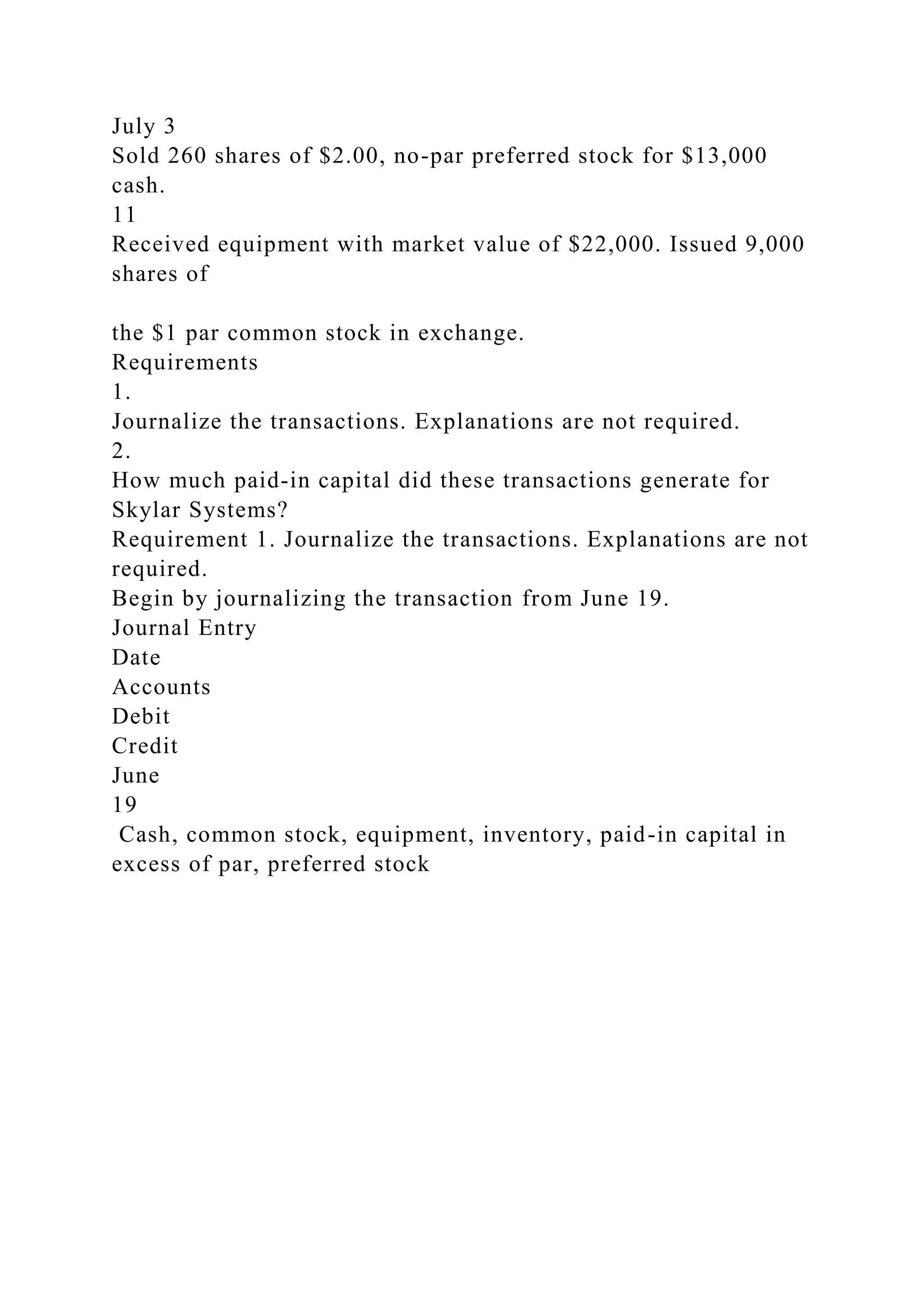 July 3
Sold 260 shares of $2.00, no-par preferred stock for $13,000
cash.
11
Received equipment with market value of $22,000. Issued 9,000
shares of
the $1 par common stock in exchange.
Requirements
1.
Journalize the transactions. Explanations are not required.
2.
How much paid-in capital did these transactions generate for
Skylar Systems?
Requirement 1. Journalize the transactions. Explanations are not
required.
Begin by journalizing the transaction from June 19.
Journal Entry
Date
Accounts
Debit
Credit
June
19
Cash, common stock, equipment, inventory, paid-in capital in
excess of par, preferred stock
 