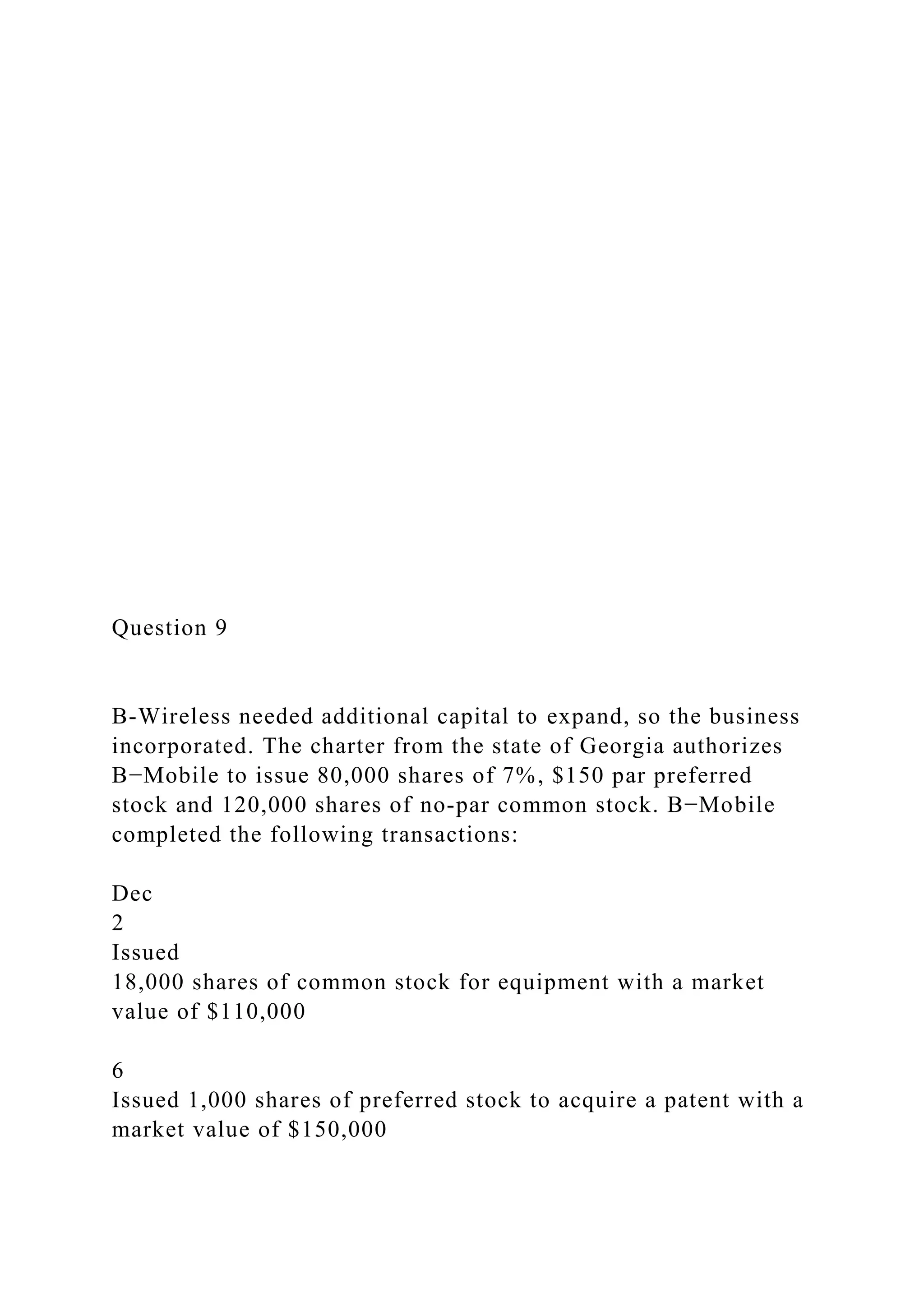 Question 9
B-Wireless needed additional capital to expand, so the business
incorporated. The charter from the state of Georgia authorizes
B−Mobile to issue 80,000 shares of 7%, $150 par preferred
stock and 120,000 shares of no-par common stock. B−Mobile
completed the following transactions:
Dec
2
Issued
18,000 shares of common stock for equipment with a market
value of $110,000
6
Issued 1,000 shares of preferred stock to acquire a patent with a
market value of $150,000
 