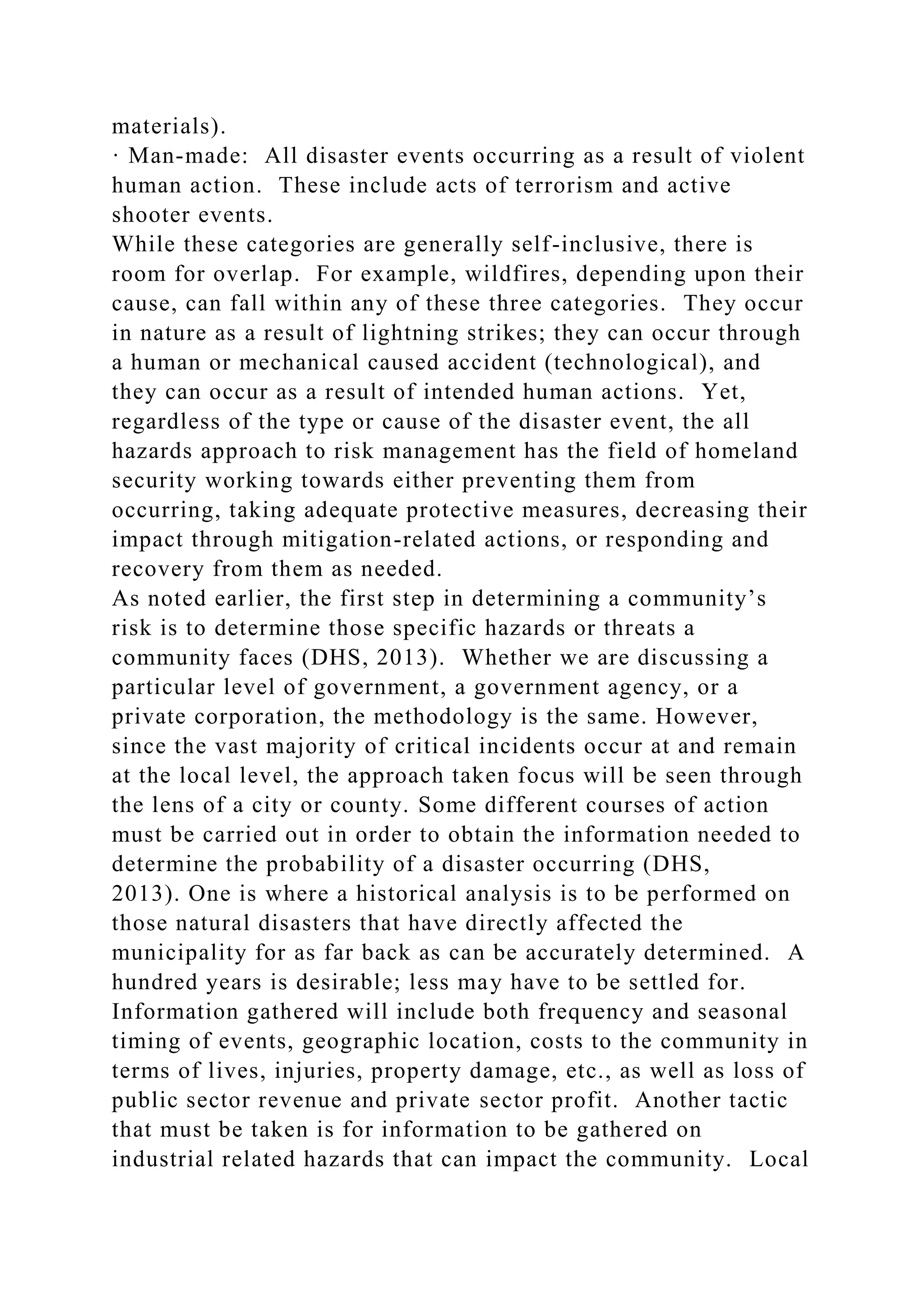 materials).
· Man-made: All disaster events occurring as a result of violent
human action. These include acts of terrorism and active
shooter events.
While these categories are generally self-inclusive, there is
room for overlap. For example, wildfires, depending upon their
cause, can fall within any of these three categories. They occur
in nature as a result of lightning strikes; they can occur through
a human or mechanical caused accident (technological), and
they can occur as a result of intended human actions. Yet,
regardless of the type or cause of the disaster event, the all
hazards approach to risk management has the field of homeland
security working towards either preventing them from
occurring, taking adequate protective measures, decreasing their
impact through mitigation-related actions, or responding and
recovery from them as needed.
As noted earlier, the first step in determining a community’s
risk is to determine those specific hazards or threats a
community faces (DHS, 2013). Whether we are discussing a
particular level of government, a government agency, or a
private corporation, the methodology is the same. However,
since the vast majority of critical incidents occur at and remain
at the local level, the approach taken focus will be seen through
the lens of a city or county. Some different courses of action
must be carried out in order to obtain the information needed to
determine the probability of a disaster occurring (DHS,
2013). One is where a historical analysis is to be performed on
those natural disasters that have directly affected the
municipality for as far back as can be accurately determined. A
hundred years is desirable; less may have to be settled for.
Information gathered will include both frequency and seasonal
timing of events, geographic location, costs to the community in
terms of lives, injuries, property damage, etc., as well as loss of
public sector revenue and private sector profit. Another tactic
that must be taken is for information to be gathered on
industrial related hazards that can impact the community. Local
 