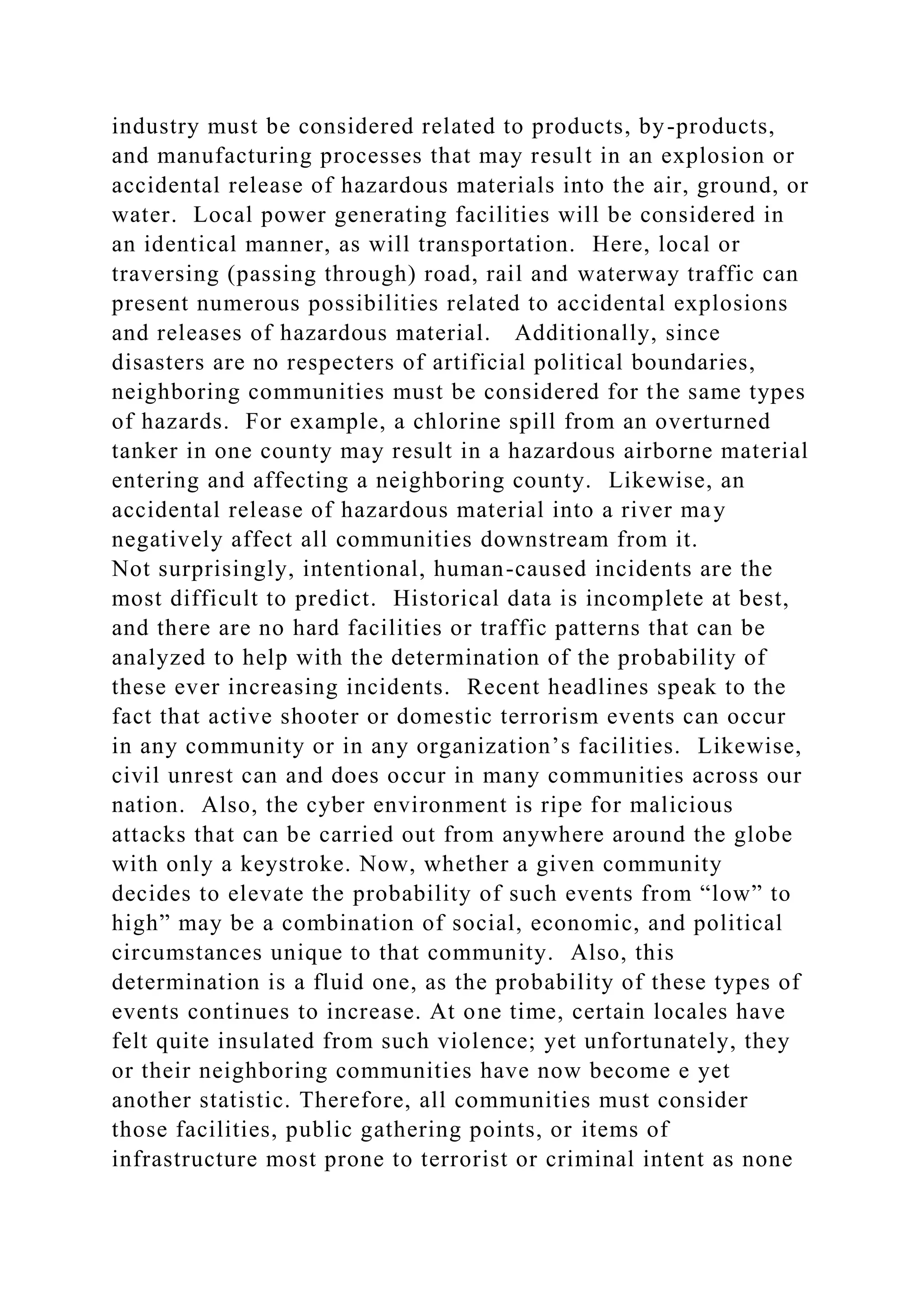 industry must be considered related to products, by-products,
and manufacturing processes that may result in an explosion or
accidental release of hazardous materials into the air, ground, or
water. Local power generating facilities will be considered in
an identical manner, as will transportation. Here, local or
traversing (passing through) road, rail and waterway traffic can
present numerous possibilities related to accidental explosions
and releases of hazardous material. Additionally, since
disasters are no respecters of artificial political boundaries,
neighboring communities must be considered for the same types
of hazards. For example, a chlorine spill from an overturned
tanker in one county may result in a hazardous airborne material
entering and affecting a neighboring county. Likewise, an
accidental release of hazardous material into a river may
negatively affect all communities downstream from it.
Not surprisingly, intentional, human-caused incidents are the
most difficult to predict. Historical data is incomplete at best,
and there are no hard facilities or traffic patterns that can be
analyzed to help with the determination of the probability of
these ever increasing incidents. Recent headlines speak to the
fact that active shooter or domestic terrorism events can occur
in any community or in any organization’s facilities. Likewise,
civil unrest can and does occur in many communities across our
nation. Also, the cyber environment is ripe for malicious
attacks that can be carried out from anywhere around the globe
with only a keystroke. Now, whether a given community
decides to elevate the probability of such events from “low” to
high” may be a combination of social, economic, and political
circumstances unique to that community. Also, this
determination is a fluid one, as the probability of these types of
events continues to increase. At one time, certain locales have
felt quite insulated from such violence; yet unfortunately, they
or their neighboring communities have now become e yet
another statistic. Therefore, all communities must consider
those facilities, public gathering points, or items of
infrastructure most prone to terrorist or criminal intent as none
 