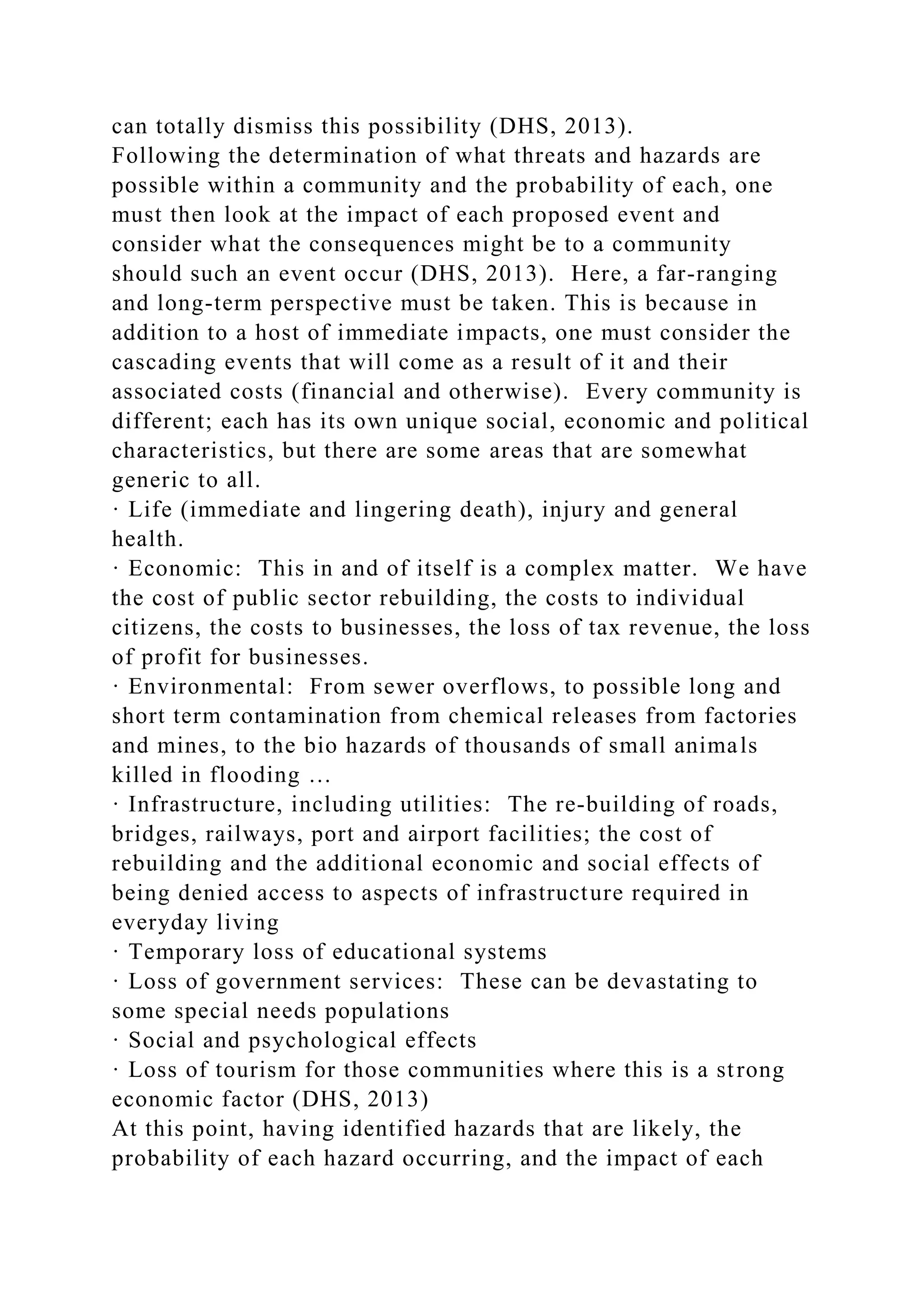 can totally dismiss this possibility (DHS, 2013).
Following the determination of what threats and hazards are
possible within a community and the probability of each, one
must then look at the impact of each proposed event and
consider what the consequences might be to a community
should such an event occur (DHS, 2013). Here, a far-ranging
and long-term perspective must be taken. This is because in
addition to a host of immediate impacts, one must consider the
cascading events that will come as a result of it and their
associated costs (financial and otherwise). Every community is
different; each has its own unique social, economic and political
characteristics, but there are some areas that are somewhat
generic to all.
· Life (immediate and lingering death), injury and general
health.
· Economic: This in and of itself is a complex matter. We have
the cost of public sector rebuilding, the costs to individual
citizens, the costs to businesses, the loss of tax revenue, the loss
of profit for businesses.
· Environmental: From sewer overflows, to possible long and
short term contamination from chemical releases from factories
and mines, to the bio hazards of thousands of small animals
killed in flooding …
· Infrastructure, including utilities: The re-building of roads,
bridges, railways, port and airport facilities; the cost of
rebuilding and the additional economic and social effects of
being denied access to aspects of infrastructure required in
everyday living
· Temporary loss of educational systems
· Loss of government services: These can be devastating to
some special needs populations
· Social and psychological effects
· Loss of tourism for those communities where this is a strong
economic factor (DHS, 2013)
At this point, having identified hazards that are likely, the
probability of each hazard occurring, and the impact of each
 