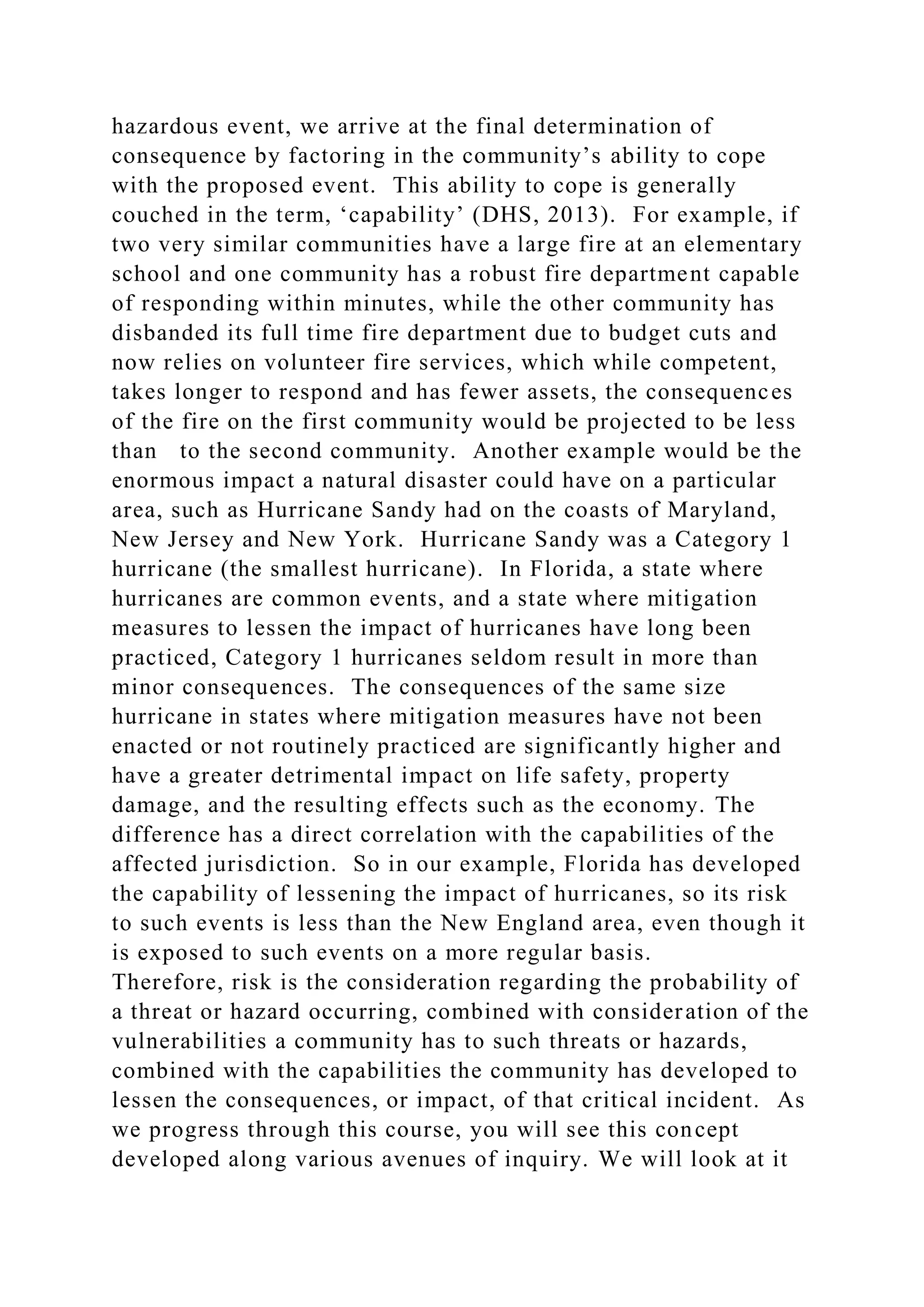 hazardous event, we arrive at the final determination of
consequence by factoring in the community’s ability to cope
with the proposed event. This ability to cope is generally
couched in the term, ‘capability’ (DHS, 2013). For example, if
two very similar communities have a large fire at an elementary
school and one community has a robust fire department capable
of responding within minutes, while the other community has
disbanded its full time fire department due to budget cuts and
now relies on volunteer fire services, which while competent,
takes longer to respond and has fewer assets, the consequences
of the fire on the first community would be projected to be less
than to the second community. Another example would be the
enormous impact a natural disaster could have on a particular
area, such as Hurricane Sandy had on the coasts of Maryland,
New Jersey and New York. Hurricane Sandy was a Category 1
hurricane (the smallest hurricane). In Florida, a state where
hurricanes are common events, and a state where mitigation
measures to lessen the impact of hurricanes have long been
practiced, Category 1 hurricanes seldom result in more than
minor consequences. The consequences of the same size
hurricane in states where mitigation measures have not been
enacted or not routinely practiced are significantly higher and
have a greater detrimental impact on life safety, property
damage, and the resulting effects such as the economy. The
difference has a direct correlation with the capabilities of the
affected jurisdiction. So in our example, Florida has developed
the capability of lessening the impact of hurricanes, so its risk
to such events is less than the New England area, even though it
is exposed to such events on a more regular basis.
Therefore, risk is the consideration regarding the probability of
a threat or hazard occurring, combined with consideration of the
vulnerabilities a community has to such threats or hazards,
combined with the capabilities the community has developed to
lessen the consequences, or impact, of that critical incident. As
we progress through this course, you will see this concept
developed along various avenues of inquiry. We will look at it
 
