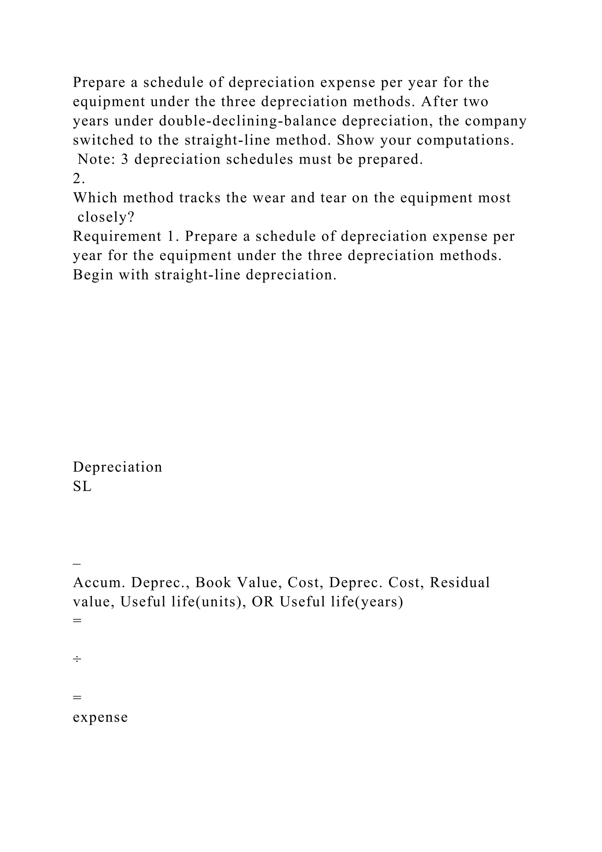 Prepare a schedule of depreciation expense per year for the
equipment under the three depreciation methods. After two
years under double-declining-balance depreciation, the company
switched to the straight-line method. Show your computations.
Note: 3 depreciation schedules must be prepared.
2.
Which method tracks the wear and tear on the equipment most
closely?
Requirement 1. Prepare a schedule of depreciation expense per
year for the equipment under the three depreciation methods.
Begin with straight-line depreciation.
Depreciation
SL
–
Accum. Deprec., Book Value, Cost, Deprec. Cost, Residual
value, Useful life(units), OR Useful life(years)
=
÷
=
expense
 