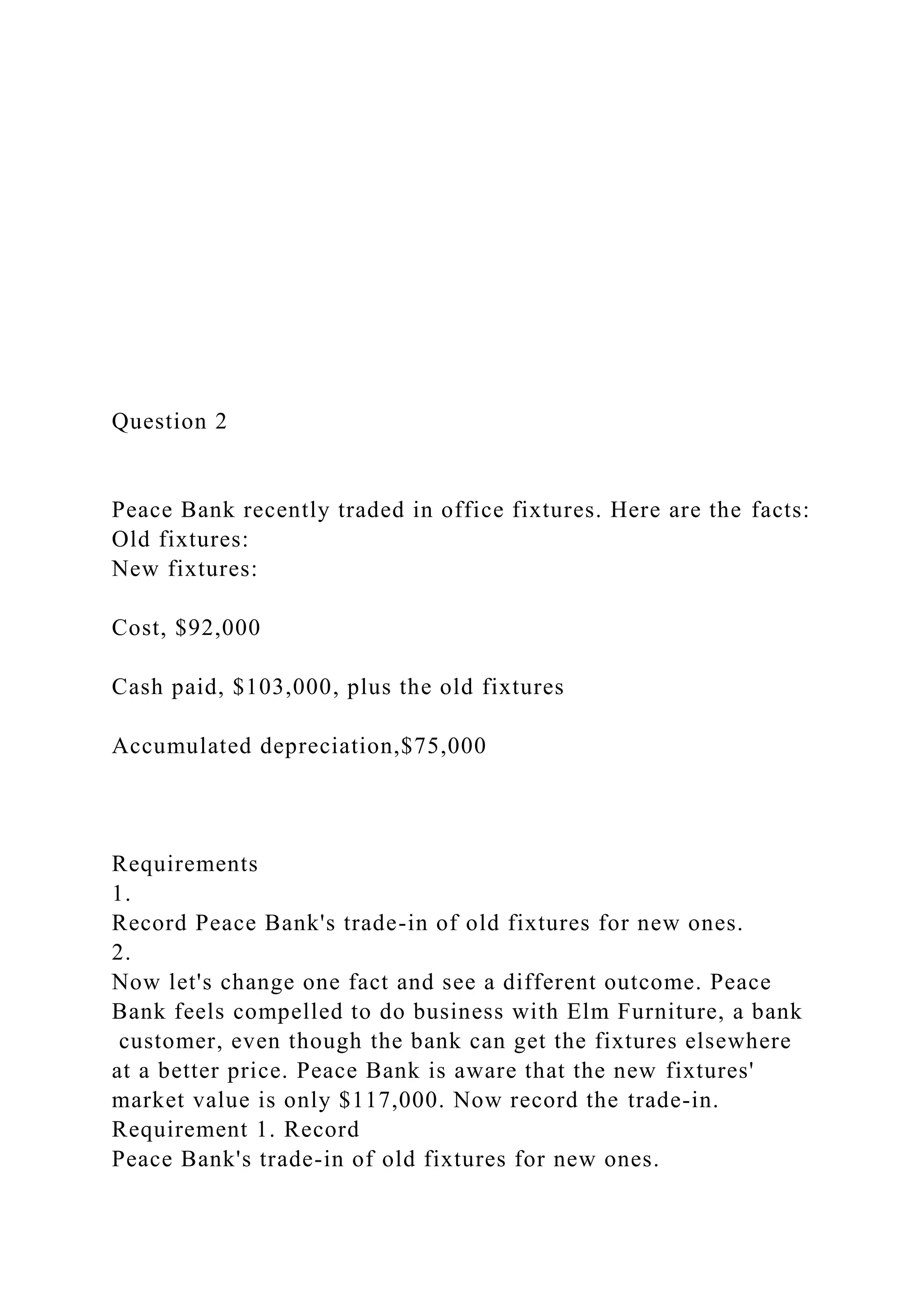 Question 2
Peace Bank recently traded in office fixtures. Here are the facts:
Old fixtures:
New fixtures:
Cost, $92,000
Cash paid, $103,000, plus the old fixtures
Accumulated depreciation,$75,000
Requirements
1.
Record Peace Bank's trade-in of old fixtures for new ones.
2.
Now let's change one fact and see a different outcome. Peace
Bank feels compelled to do business with Elm Furniture, a bank
customer, even though the bank can get the fixtures elsewhere
at a better price. Peace Bank is aware that the new fixtures'
market value is only $117,000. Now record the trade-in.
Requirement 1. Record
Peace Bank's trade-in of old fixtures for new ones.
 
