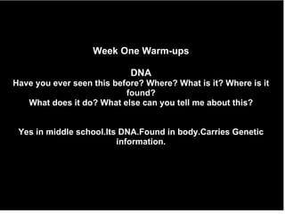 Week One Warm-ups DNA Have you ever seen this before? Where? What is it? Where is it found? What does it do? What else can you tell me about this? Yes in middle school.Its DNA.Found in body.Carries Genetic information. 
