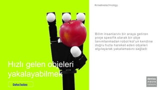 Hızlı gelen objeleri
yakalayabilmek
Bilim insanlarını bir araya getiren
proje spesifik olarak bir obje
tanımlanmadan robot kol’un kendine
doğru hızla hareket eden objeleri
algılayarak yakalamasını sağladı
#creativetechnology
Daha Fazlası
 