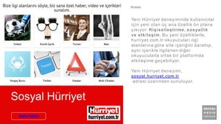 Sosyal Hürriyet
Yeni Hürriyet deneyiminde kullanıcılar
için yeni olan üç ana özellik ön plana
çıkıyor: Kişiselleştirme, sosyallik
ve etkileşim. Bu yeni özelliklerle,
hurriyet.com.tr okuyucuları ilgi
alanlarına göre site içeriğini daraltıp,
aynı içerikle ilgilenen diğer
okuyucularla ortak bir platformda
etkileşime geçebiliyor.
Yeni Hürriyet deneyimi,
sosyal.hurriyet.com.tr
adresi üzerinden sunuluyor.
#news
Daha Fazlası
 
