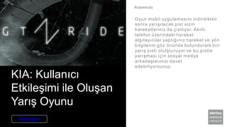 KIA: Kullanıcı
Etkileşimi ile Oluşan
Yarış Oyunu
Oyun mobil uygulamasını indirdikten
sonra yarışılacak pist sizin
hareketleriniz ile çiziliyor. Akıllı
telefon üzerindeki hareket
algılayıcılar yaptığınız hareket ve yön
bilgilerini göz önünde bulundurark biir
yarış pisti olulşturuyor ve bu pistte
yarışması için sosyal medya
arkadaşlarınızı davet
edebiliyorsunuz.
#casestudy
Daha Fazlası
 