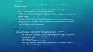 Characteristics:
According to Celce-Murcia (as cited in Brown, 2000, p. 15) the major characteristics of the Grammar
Translation Method are:
1. Classes are taught in the mother tongue, with little active use of the target language.
2. Much vocabulary is taught in the form of lists of isolated words.
3. Long elaborate explanations of the intricacies of grammar are given.
4. Grammar provides the rules for putting words together, and instruction often focuses on the form and
inflection of words.
5. Reading of difficult classical texts is begun early.
6. Little attention is paid to the content of texts, which are treated as exercises in grammatical analysis.
7. Often the only drills are exercises in translating disconnected sentences from the target language into
the mother tongue.
8. Little or no attention is given to pronunciation.
Criticism:
 It does virtually nothing to enhance a student‟s communicative ability in the language.
 According to Richard & Rodgers (1986) (as cited in Brown, 2000, p.16):
- It is “remembered with distaste by thousands of school learners, for memorizing endless lists
of unusable grammar rules and vocabulary and attempting to produce perfect translation of
stilted or literary prose.”
- It has no advocates.
- It is a method of which there is no theory.
- There is no literature that offers a rationale or justification for it or that attempt to relate it to
issues in linguistic, psychology, or educational theory.
 