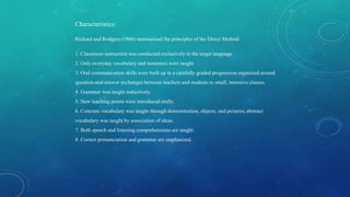 Characteristics:
Richard and Rodgers (1986) summarized the principles of the Direct Method:
1. Classroom instruction was conducted exclusively in the target language
2. Only everyday vocabulary and sentences were taught
3. Oral communication skills were built up in a carefully graded progression organized around
question-and-answer exchanges between teachers and students in small, intensive classes.
4. Grammar was taught inductively.
5. New teaching points were introduced orally.
6. Concrete vocabulary was taught through demonstration, objects, and pictures; abstract
vocabulary was taught by association of ideas.
7. Both speech and listening comprehensions are taught.
8. Correct pronunciation and grammar are emphasized.
 