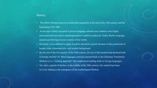 History:
• The Direct Method enjoyed considerable popularity at the end of the 19th century and the
beginning of the 20th.
• It was most widely accepted in private language schools were students were highly
motivated and were native-speaking teachers could be employed. Today, Berlitz language
schools are thriving in every country of the world.
• However, it was difficult to apply in public education, mainly because of the constraints of
budget, time, classroom size, and teacher background.
• By the end of the first quarter of the 20th century, the use of this method had declined both
in Europe and the US. Most language curricula returned back to the Grammar Translation
Method or to a “reading approach” that emphasized reading skills in foreign languages.
• Yet, after a period of decline, in the middle of the 20th century, this method has been
revived, leading to the emergence of the Audiolingual Method.
 