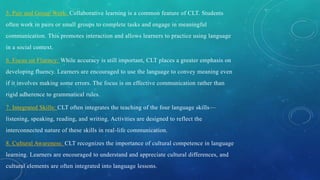 5. Pair and Group Work: Collaborative learning is a common feature of CLT. Students
often work in pairs or small groups to complete tasks and engage in meaningful
communication. This promotes interaction and allows learners to practice using language
in a social context.
6. Focus on Fluency: While accuracy is still important, CLT places a greater emphasis on
developing fluency. Learners are encouraged to use the language to convey meaning even
if it involves making some errors. The focus is on effective communication rather than
rigid adherence to grammatical rules.
7. Integrated Skills: CLT often integrates the teaching of the four language skills—
listening, speaking, reading, and writing. Activities are designed to reflect the
interconnected nature of these skills in real-life communication.
8. Cultural Awareness: CLT recognizes the importance of cultural competence in language
learning. Learners are encouraged to understand and appreciate cultural differences, and
cultural elements are often integrated into language lessons.
 