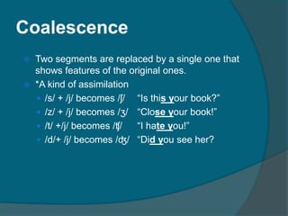 Coalescence
 Two segments are replaced by a single one that
shows features of the original ones.
 *A kind of assimilation
 /s/ + /j/ becomes /ʃ/ “Is this your book?”
 /z/ + /j/ becomes /ʒ/ “Close your book!”
 /t/ +/j/ becomes /ʧ/ “I hate you!”
 /d/+ /j/ becomes /ʤ/ “Did you see her?
 
