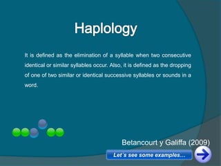 It is defined as the elimination of a syllable when two consecutive
identical or similar syllables occur. Also, it is defined as the dropping
of one of two similar or identical successive syllables or sounds in a
word.
Betancourt y Galiffa (2009)
Betancourt y Galiffa (2009)
Let´s see some examples…
 