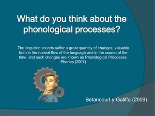 The linguistic sounds suffer a great quantity of changes, valuable
both in the normal flow of the language and in the course of the
time, and such changes are known as Phonological Processes.
Pharies (2007)
Betancourt y Galiffa (2009)
 