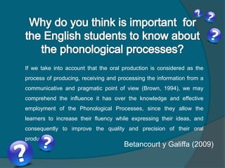 If we take into account that the oral production is considered as the
process of producing, receiving and processing the information from a
communicative and pragmatic point of view (Brown, 1994), we may
comprehend the influence it has over the knowledge and effective
employment of the Phonological Processes, since they allow the
learners to increase their fluency while expressing their ideas, and
consequently to improve the quality and precision of their oral
production.
Betancourt y Galiffa (2009)
 