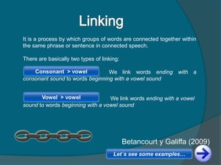 It is a process by which groups of words are connected together within
the same phrase or sentence in connected speech.
There are basically two types of linking:
We link words ending with a
consonant sound to words beginning with a vowel sound
We link words ending with a vowel
sound to words beginning with a vowel sound
Consonant > vowel
Vowel > vowel
Betancourt y Galiffa (2009)
Let´s see some examples…
 