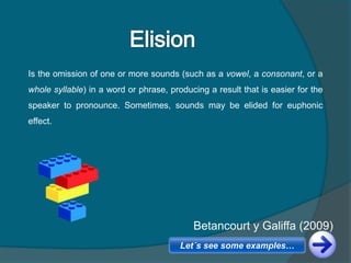 Is the omission of one or more sounds (such as a vowel, a consonant, or a
whole syllable) in a word or phrase, producing a result that is easier for the
speaker to pronounce. Sometimes, sounds may be elided for euphonic
effect.
Betancourt y Galiffa (2009)
Let´s see some examples…
 