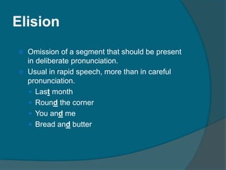 Elision
 Omission of a segment that should be present
in deliberate pronunciation.
 Usual in rapid speech, more than in careful
pronunciation.
 Last month
 Round the corner
 You and me
 Bread and butter
 
