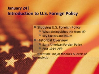 January 24|
Introduction to U.S. Foreign Policy

                 Studying U.S. Foreign Policy
                      What distinguishes this from IR?
                      Key Factors and Issues
                 Historical Overview
                      Early American Foreign Policy
                      Post-1914 AFP
                 Next time: major theories & levels of
                  analysis
 