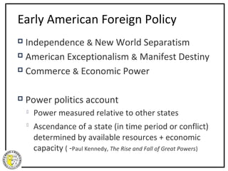 Early American Foreign Policy
 Independence & New World Separatism
 American Exceptionalism & Manifest Destiny

 Commerce & Economic Power



   Power politics account
       Power measured relative to other states
    
        Ascendance of a state (in time period or conflict)
        determined by available resources + economic
        capacity ( -Paul Kennedy, The Rise and Fall of Great Powers)
 