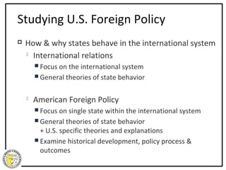 Studying U.S. Foreign Policy
   How & why states behave in the international system
     International relations

         Focus on theinternational system
         General theories of state behavior


       American Foreign Policy
         Focus on single  state within the international system
         General theories of state behavior
          + U.S. specific theories and explanations
         Examine historical development, policy process &
          outcomes
 