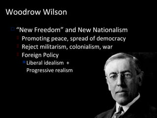 Woodrow Wilson
    “New Freedom” and New Nationalism
        Promoting peace, spread of democracy
        Reject militarism, colonialism, war
        Foreign Policy
          Liberal
                 idealism +
          Progressive realism
 