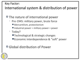 Key Factor:
International system & distribution of power

   The nature of international power
       Pre-1945: military power, brute force
         Mercantilism, protectionism
         Industrial power   = military power = power
       Today?
         Technological & strategic changes
         Economic interdependence & “soft” power


   Global distribution of Power
 