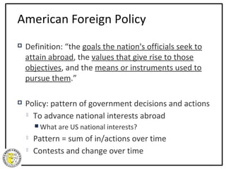 American Foreign Policy
   Definition: “the goals the nation's officials seek to
    attain abroad, the values that give rise to those
    objectives, and the means or instruments used to
    pursue them.”

   Policy: pattern of government decisions and actions
     To advance national interests abroad

         What are   US national interests?
       Pattern = sum of in/actions over time
       Contests and change over time
 