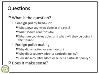 Questions
   What is the question?
       Foreign policy behavior
         What  have countries done in the past?
         What should countries do?
         What are countries doing and what will they be doing in
          the future?
       Foreign policy making
         Why did an action or event occur?
         Why did a country adopt a particular policy?
         How did a country adopt or select a particular policy?

   Does it make sense?
 