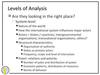 Levels of Analysis
   Are they looking in the right place?
       System-level
         Nature of the world
         How the international system influences major actors
         Actors = States / countries; intergovernmental
          organizations; transnational organizations; others?
         Structural characteristics:
            Organization of authority
            States as primary actors
            Frequency,   scope and level of interaction
         Power   relations and polarity
            Number of poles and distribution of power
            Economic patterns, distribution of resources
            Norms of behavior
 
