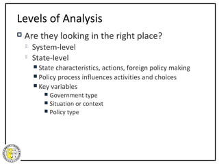 Levels of Analysis
   Are they looking in the right place?
       System-level
       State-level
         State characteristics, actions, foreign policy making
         Policy process influences activities and choices
         Key variables
            Government type
            Situation or context
            Policy   type
 