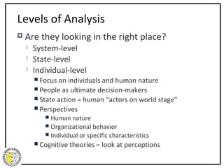 Levels of Analysis
   Are they looking in the right place?
       System-level
       State-level
       Individual-level
         Focus on  individuals and human nature
         People as ultimate decision-makers
         State action = human “actors on world stage”
         Perspectives
            Human nature
            Organizational behavior
            Individual or specific characteristics
         Cognitive   theories – look at perceptions
 