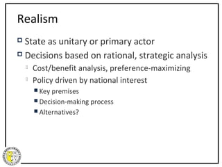 Realism
 State as unitary or primary actor
 Decisions based on rational, strategic analysis

       Cost/benefit analysis, preference-maximizing
       Policy driven by national interest
         Key premises
         Decision-making process
         Alternatives?
 