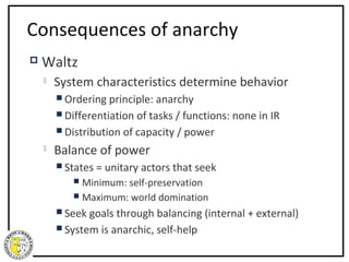Consequences of anarchy
   Waltz
       System characteristics determine behavior
         Ordering  principle: anarchy
         Differentiation of tasks / functions: none in IR
         Distribution of capacity / power
       Balance of power
         States   = unitary actors that seek
            Minimum: self-preservation
            Maximum: world domination

         Seek goals through balancing (internal + external)
         System is anarchic, self-help
 