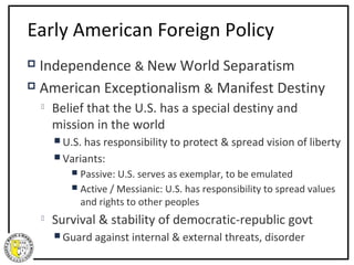 Early American Foreign Policy
 Independence & New World Separatism
 American Exceptionalism & Manifest Destiny

       Belief that the U.S. has a special destiny and
        mission in the world
         U.S. hasresponsibility to protect & spread vision of liberty
         Variants:
            Passive: U.S. serves as exemplar, to be emulated
            Active /Messianic: U.S. has responsibility to spread values
             and rights to other peoples
       Survival & stability of democratic-republic govt
         Guard   against internal & external threats, disorder
 