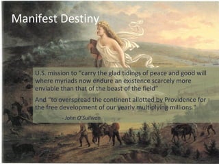 Manifest Destiny



    U.S. mission to “carry the glad tidings of peace and good will
    where myriads now endure an existence scarcely more
    enviable than that of the beast of the field”
    And “to overspread the continent allotted by Providence for
    the free development of our yearly multiplying millions."
             - John O’Sullivan
 