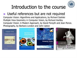 Introduction to the course
► Useful references but are not required
Computer Vision: Algorithms and Applications, by Richard Szeliski
Multiple View Geometry in Computer Vision, by Richard Hartley
Computer Vision: A Modern Approach, by David Forsyth and Jean Ponce.
Photography, by Barbara London and John Upton
 