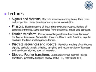 ►Lectures
 Signals and systems. Discrete sequences and systems, their types
and properties. Linear time-invariant systems, convolution.
 Phasors. Eigen functions of linear time-invariant systems. Review of
complex arithmetic. Some examples from electronics, optics and acoustics.
 Fourier transform. Phasors as orthogonal base functions. Forms of
the Fourier transform. Convolution theorem, Dirac’s delta function, impulse
combs in the time and frequency domain.
 Discrete sequences and spectra. Periodic sampling of continuous
signals, periodic signals, aliasing, sampling and reconstruction of low-pass
and band-pass signals, spectral inversion.
 Discrete Fourier transform. Continuous versus discrete Fourier
transform, symmetry, linearity, review of the FFT, real-valued FFT.
 
