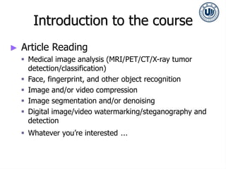Introduction to the course
► Article Reading
 Medical image analysis (MRI/PET/CT/X-ray tumor
detection/classification)
 Face, fingerprint, and other object recognition
 Image and/or video compression
 Image segmentation and/or denoising
 Digital image/video watermarking/steganography and
detection
 Whatever you’re interested …
 