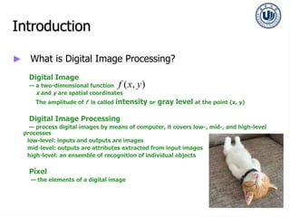 Introduction
► What is Digital Image Processing?
Digital Image
— a two-dimensional function
x and y are spatial coordinates
The amplitude of f is called intensity or gray level at the point (x, y)
Digital Image Processing
— process digital images by means of computer, it covers low-, mid-, and high-level
processes
low-level: inputs and outputs are images
mid-level: outputs are attributes extracted from input images
high-level: an ensemble of recognition of individual objects
Pixel
— the elements of a digital image
( , )
f x y
 