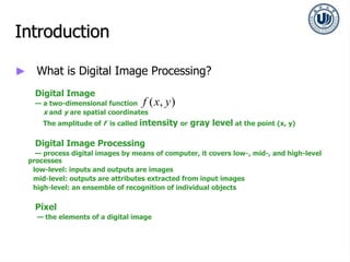 Introduction
► What is Digital Image Processing?
Digital Image
— a two-dimensional function
x and y are spatial coordinates
The amplitude of f is called intensity or gray level at the point (x, y)
Digital Image Processing
— process digital images by means of computer, it covers low-, mid-, and high-level
processes
low-level: inputs and outputs are images
mid-level: outputs are attributes extracted from input images
high-level: an ensemble of recognition of individual objects
Pixel
— the elements of a digital image
( , )
f x y
 