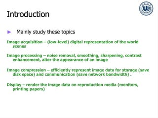 Introduction
► Mainly study these topics
Image acquisition – (low-level) digital representation of the world
scenes
Image processing – noise removal, smoothing, sharpening, contrast
enhancement, alter the appearance of an image
Image compression – efficiently represent image data for storage (save
disk space) and communication (save network bandwidth) .
Display – render the image data on reproduction media (monitors,
printing papers)
 