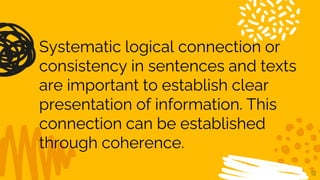 12
Systematic logical connection or
consistency in sentences and texts
are important to establish clear
presentation of information. This
connection can be established
through coherence.
 