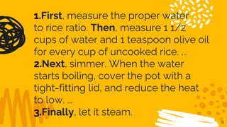 18
1.First, measure the proper water
to rice ratio. Then, measure 1 1/2
cups of water and 1 teaspoon olive oil
for every cup of uncooked rice. ...
2.Next, simmer. When the water
starts boiling, cover the pot with a
tight-fitting lid, and reduce the heat
to low. ...
3.Finally, let it steam.
 