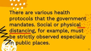 26
There are various health
protocols that the government
mandates. Social or physical
distancing, for example, must
be strictly observed especially
in public places.
 
