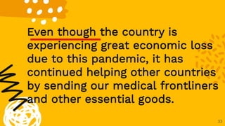 33
Even though the country is
experiencing great economic loss
due to this pandemic, it has
continued helping other countries
by sending our medical frontliners
and other essential goods.
 