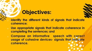 Objectives:
a. Identify the different kinds of signals that indicate
coherence;
b. Use appropriate signals that indicate coherence in
completing the sentences; and
c. Compose an informative speech with correct
usage of cohesive devices- signals that indicate
coherence.
8
 